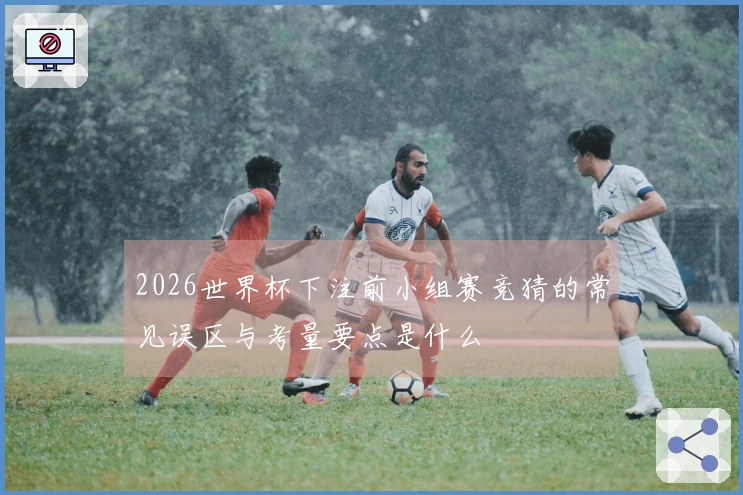 2026世界杯下注前小组赛竞猜的常见误区与考量要点是什么