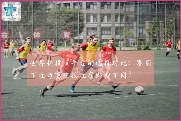 世界杯投注平台的选择对比：赛前下注与赛中投注有哪些不同？