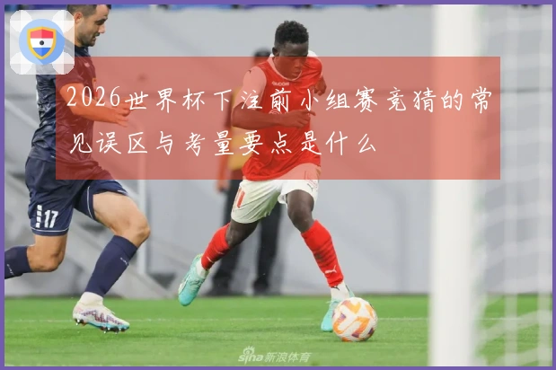 2026世界杯下注前小组赛竞猜的常见误区与考量要点是什么