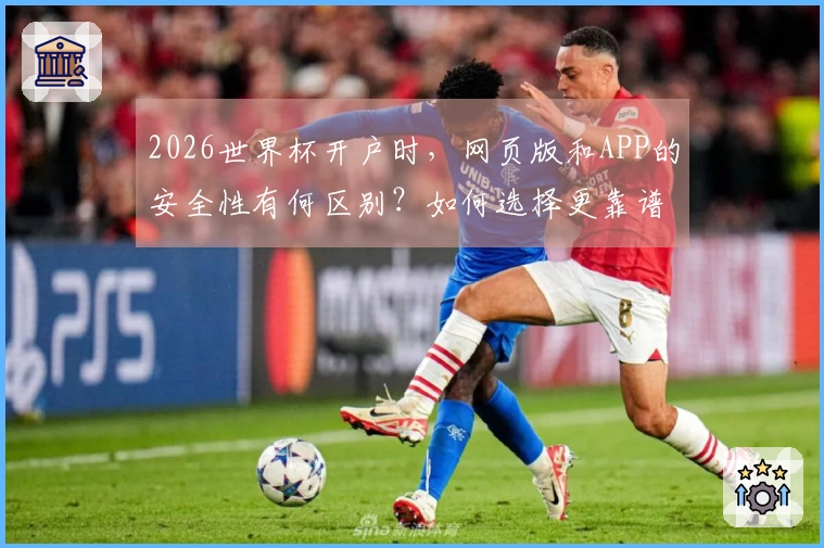 2026世界杯开户时，网页版和APP的安全性有何区别？如何选择更靠谱的平台？