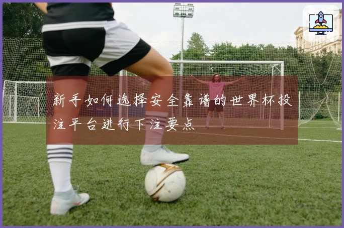 新手如何选择安全靠谱的世界杯投注平台进行下注要点